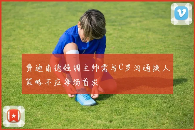 费迪南德强调主帅需与C罗沟通换人策略不应每场首发