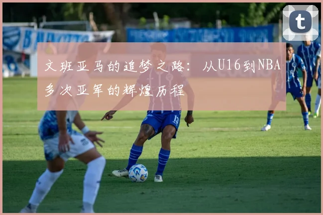 文班亚马的追梦之路：从U16到NBA多次亚军的辉煌历程