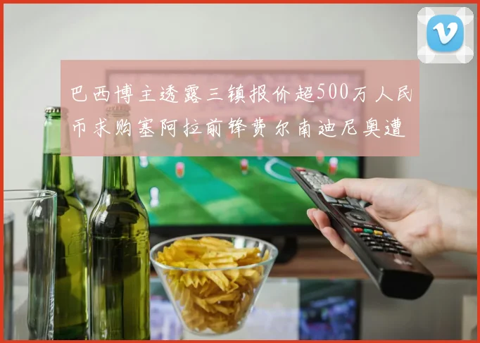 巴西博主透露三镇报价超500万人民币求购塞阿拉前锋费尔南迪尼奥遭拒绝