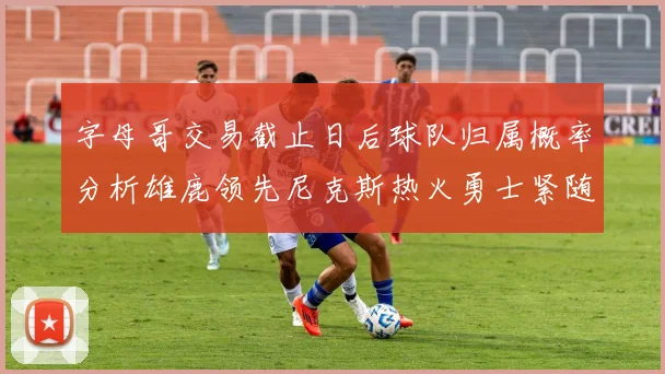 字母哥交易截止日后球队归属概率分析雄鹿领先尼克斯热火勇士紧随其后