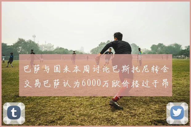巴萨与国米本周讨论巴斯托尼转会交易巴萨认为6000万欧价格过于昂贵