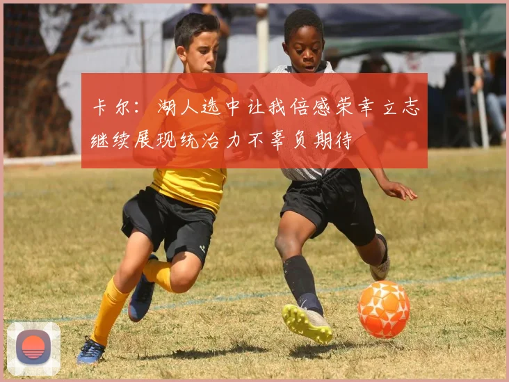 卡尔：湖人选中让我倍感荣幸立志继续展现统治力不辜负期待