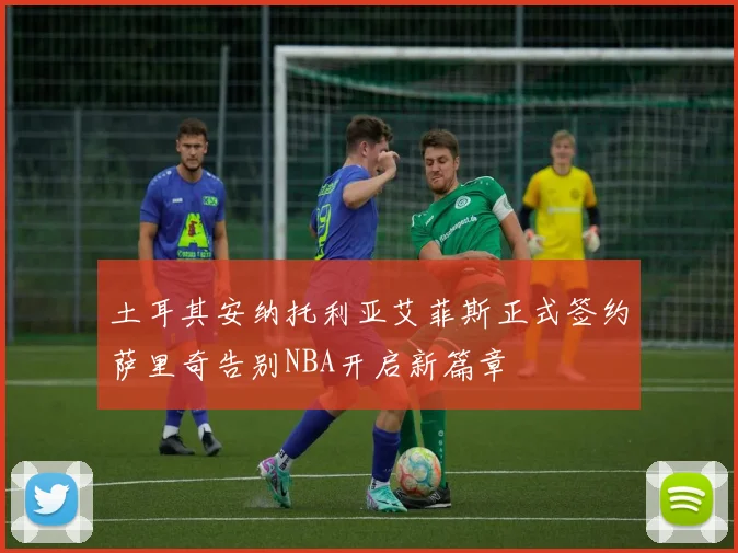 土耳其安纳托利亚艾菲斯正式签约萨里奇告别NBA开启新篇章