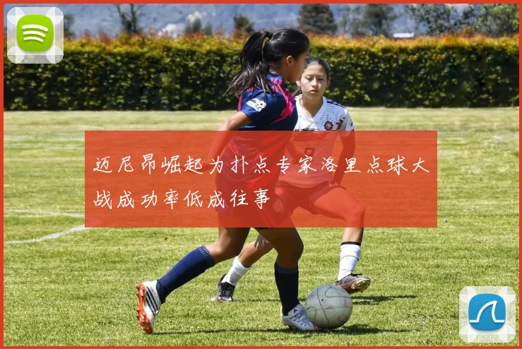 迈尼昂崛起为扑点专家洛里点球大战成功率低成往事