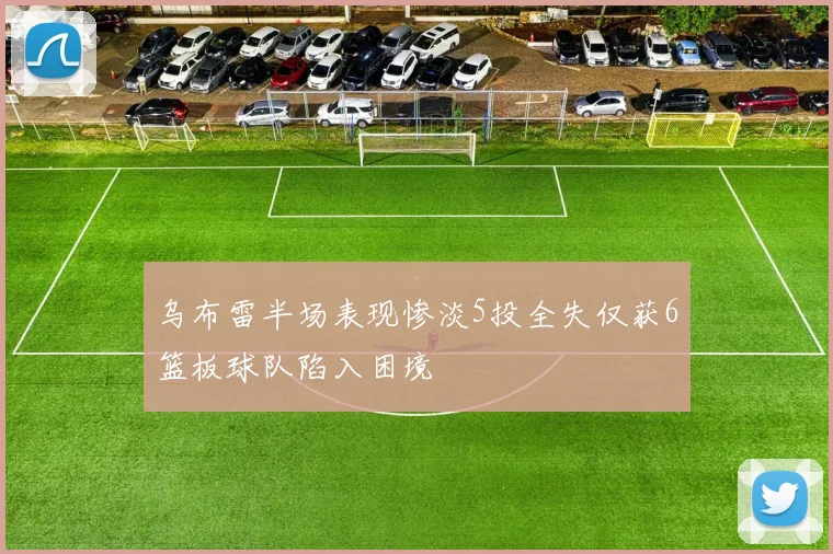 乌布雷半场表现惨淡5投全失仅获6篮板球队陷入困境