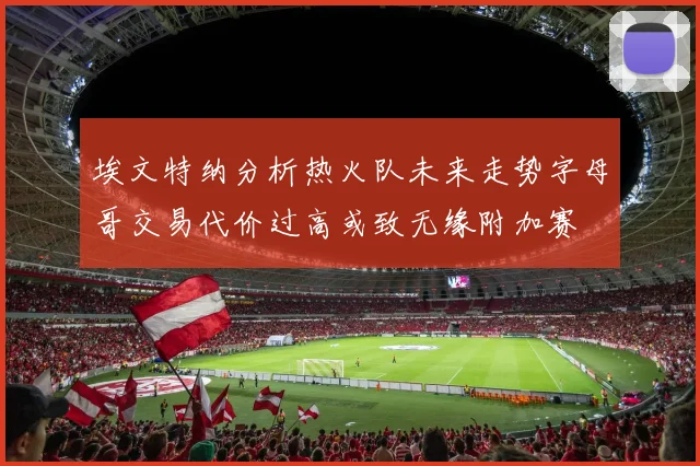 埃文特纳分析热火队未来走势字母哥交易代价过高或致无缘附加赛