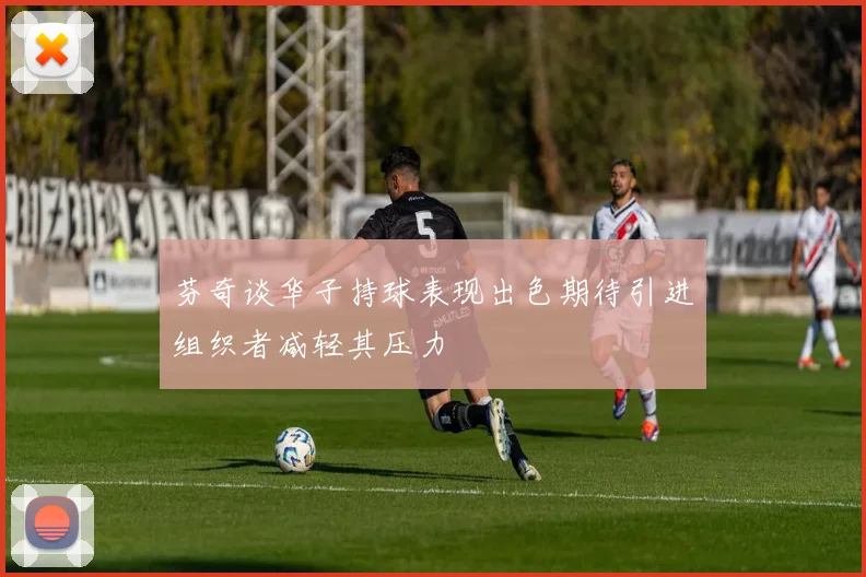 芬奇谈华子持球表现出色期待引进组织者减轻其压力