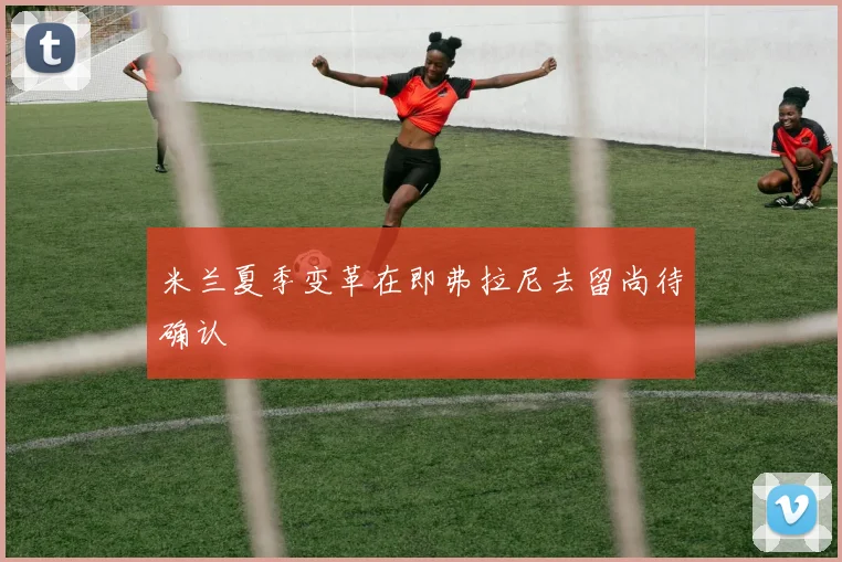 米兰夏季变革在即弗拉尼去留尚待确认