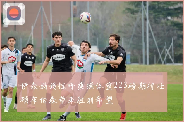 伊森妈妈惊呼桑顿体重223磅期待壮硕布伦森带来胜利希望