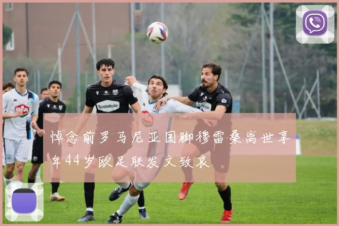 悼念前罗马尼亚国脚穆雷桑离世享年44岁欧足联发文致哀