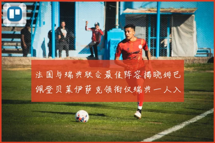法国与瑞典联合最佳阵容揭晓姆巴佩登贝莱伊萨克领衔仅瑞典一人入选