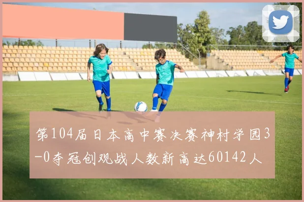第104届日本高中赛决赛神村学园3-0夺冠创观战人数新高达60142人